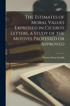 portada The Estimates of Moral Values Expressed in Cicero's Letters, a Study of the Motives Professed or Approved [microform] (in English)