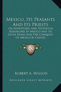 portada mexico, its peasants and its priests: or adventures and historical researches in mexico and its silver mines and the conquest of mexico by cortez