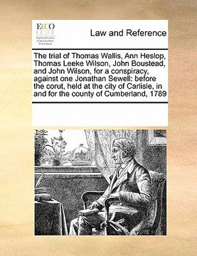 portada the trial of thomas wallis, ann heslop, thomas leeke wilson, john boustead, and john wilson, for a conspiracy, against one jonathan sewell: before the
