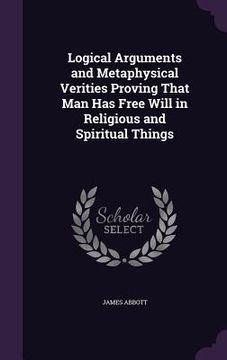 portada Logical Arguments and Metaphysical Verities Proving That Man Has Free Will in Religious and Spiritual Things (en Inglés)