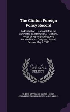 portada The Clinton Foreign Policy Record: An Evaluation: Hearing Before the Committee on International Relations, House of Representatives, One Hundred Fourt (en Inglés)