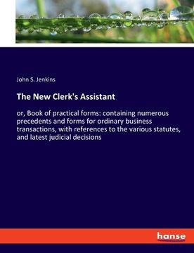 portada The New Clerk's Assistant: or, Book of practical forms: containing numerous precedents and forms for ordinary business transactions, with referen (en Inglés)