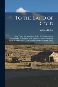 portada To the Land of Gold [microform]: Don't Forget That Vancouver, B. C., the Terminus of the Canadian Pacific Railway, is the Base of Supplies and Control (en Inglés)
