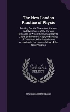 portada The New London Practice of Physic: Pointing Out the Characters, Causes, and Symptoms, of the Various Diseases to Which the Human Body Is Liable; and t (en Inglés)
