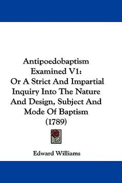 portada antipoedobaptism examined v1: or a strict and impartial inquiry into the nature and design, subject and mode of baptism (1789) (en Inglés)