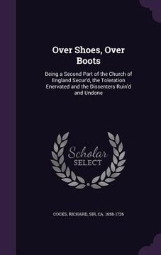 portada Over Shoes, Over Boots: Being a Second Part of the Church of England Secur'd, the Toleration Enervated and the Dissenters Ruin'd and Undone (en Inglés)