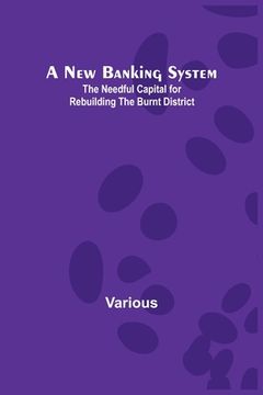 portada A New Banking System; The Needful Capital for Rebuilding the Burnt District (en Inglés)