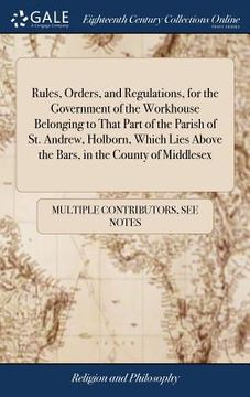 portada Rules, Orders, and Regulations, for the Government of the Workhouse Belonging to That Part of the Parish of St. Andrew, Holborn, Which Lies Above the Bars, in the County of Middlesex 