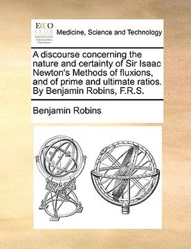 portada a discourse concerning the nature and certainty of sir isaac newton's methods of fluxions, and of prime and ultimate ratios. by benjamin robins, f.r (en Inglés)