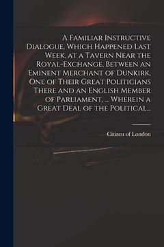 portada A Familiar Instructive Dialogue, Which Happened Last Week, at a Tavern Near the Royal-Exchange, Between an Eminent Merchant of Dunkirk, One of Their G (en Inglés)