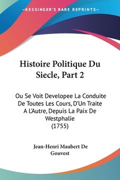 portada Histoire Politique Du Siecle, Part 2: Ou Se Voit Developee La Conduite De Toutes Les Cours, D'Un Traite A L'Autre, Depuis La Paix De Westphalie (1755) (in French)