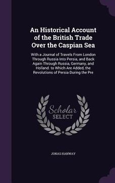 portada An Historical Account of the British Trade Over the Caspian Sea: With a Journal of Travels From London Through Russia Into Persia, and Back Again Thro (en Inglés)