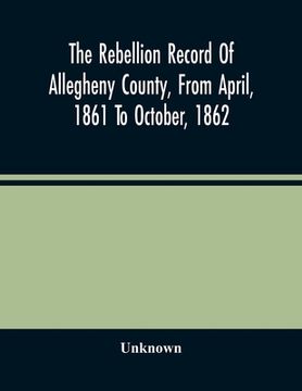 portada The Rebellion Record Of Allegheny County, From April, 1861 To October, 1862: Containing The Narrative Of The Organization Of Companies And Regiments,