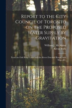 portada Report to the City Council of Toronto on the Proposed Water Supply by Gravitation [microform]: From the Oak Ridge Lakes and the Rivers Don and Rouge, (en Inglés)