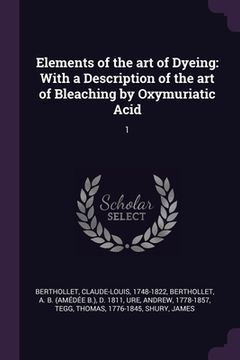 portada Elements of the art of Dyeing: With a Description of the art of Bleaching by Oxymuriatic Acid: 1 (in English)
