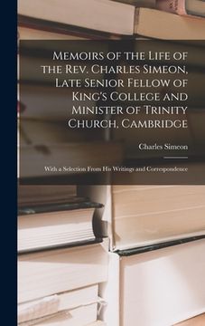 portada Memoirs of the Life of the Rev. Charles Simeon, Late Senior Fellow of King's College and Minister of Trinity Church, Cambridge: With a Selection From (en Inglés)