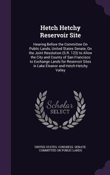 portada Hetch Hetchy Reservoir Site: Hearing Before the Committee On Public Lands, United States Senate, On the Joint Resolution (S.R. 123) to Allow the Ci (in English)