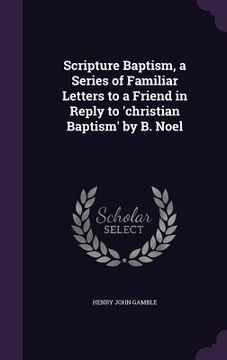 portada Scripture Baptism, a Series of Familiar Letters to a Friend in Reply to 'christian Baptism' by B. Noel (en Inglés)