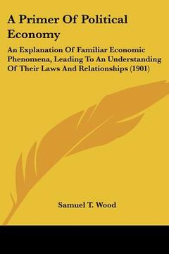 portada a primer of political economy: an explanation of familiar economic phenomena, leading to an understanding of their laws and relationships (1901) (en Inglés)