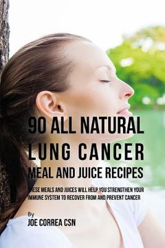 portada 90 All Natural Lung Cancer Meal and Juice Recipes: These Meals and Juices Will Help You Strengthen Your Immune System to Recover from and Prevent Canc (en Inglés)