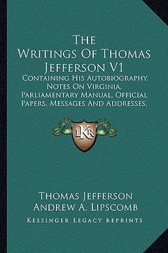portada the writings of thomas jefferson v1: containing his autobiography, notes on virginia, parliamentary manual, official papers, messages and addresses, a (en Inglés)