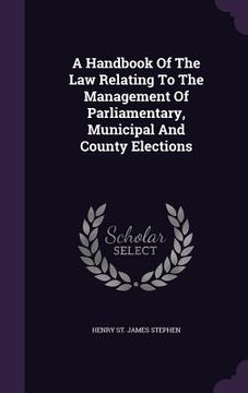 portada A Handbook Of The Law Relating To The Management Of Parliamentary, Municipal And County Elections