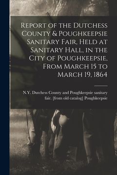 portada Report of the Dutchess County & Poughkeepsie Sanitary Fair, Held at Sanitary Hall, in the City of Poughkeepsie, From March 15 to March 19, 1864 (en Inglés)