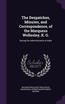 portada The Despatches, Minutes, and Correspondence, of the Marquess Wellesley, K. G.: During His Administration in India
