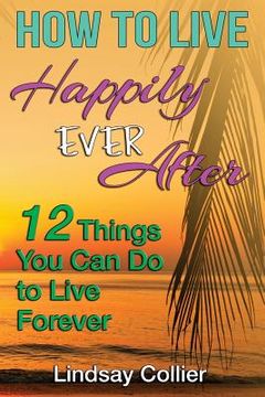 portada How To Live Happily Ever After: 12 Things You Can Do To live Forever (en Inglés)