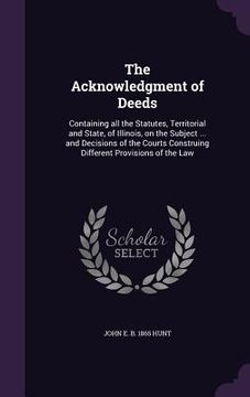 portada The Acknowledgment of Deeds: Containing all the Statutes, Territorial and State, of Illinois, on the Subject ... and Decisions of the Courts Constr (en Inglés)