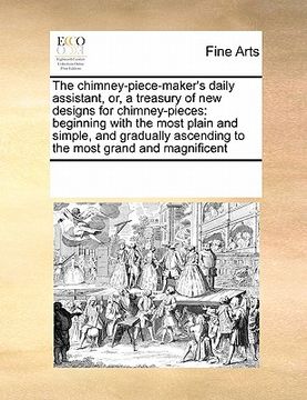 portada the chimney-piece-maker's daily assistant, or, a treasury of new designs for chimney-pieces: beginning with the most plain and simple, and gradually a