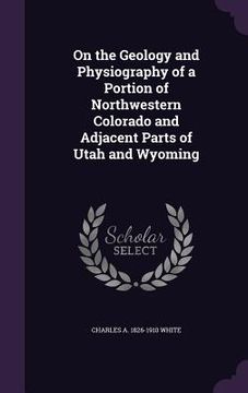 portada On the Geology and Physiography of a Portion of Northwestern Colorado and Adjacent Parts of Utah and Wyoming (en Inglés)