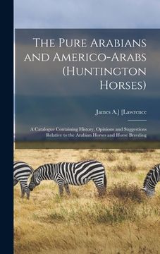 portada The Pure Arabians and Americo-Arabs (Huntington Horses); a Catalogue Containing History, Opinions and Suggestions Relative to the Arabian Horses and H