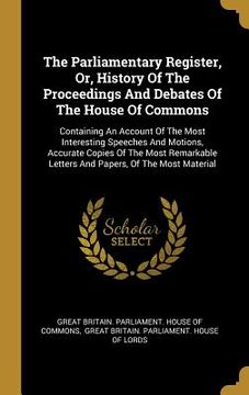 portada The Parliamentary Register, Or, History Of The Proceedings And Debates Of The House Of Commons: Containing An Account Of The Most Interesting Speeches (en Inglés)