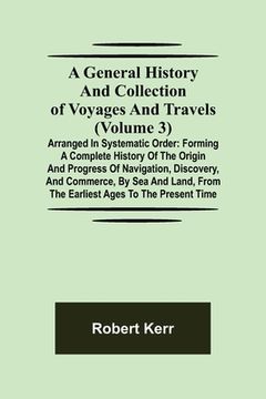 portada A General History and Collection of Voyages and Travels (Volume 3); Arranged in Systematic Order: Forming a Complete History of the Origin and Progres (en Inglés)
