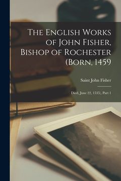 portada The English Works of John Fisher, Bishop of Rochester (Born, 1459; Died, June 22, 1535), Part 1 (in English)