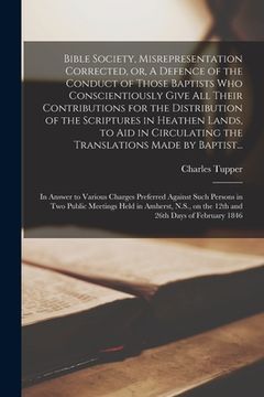 portada Bible Society, Misrepresentation Corrected, or, A Defence of the Conduct of Those Baptists Who Conscientiously Give All Their Contributions for the Di (en Inglés)