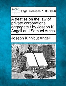 portada a treatise on the law of private corporations aggregate / by joseph k. angell and samuel ames. (en Inglés)