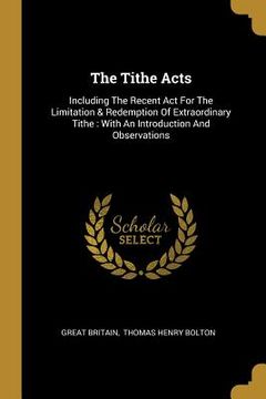 portada The Tithe Acts: Including The Recent Act For The Limitation & Redemption Of Extraordinary Tithe: With An Introduction And Observations