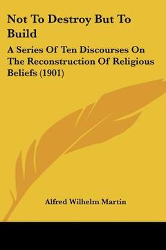 portada not to destroy but to build: a series of ten discourses on the reconstruction of religious beliefs (1901) (en Inglés)