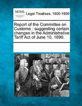 portada report of the committee on customs: suggesting certain changes in the administrative tariff act of june 10, 1890. (in English)