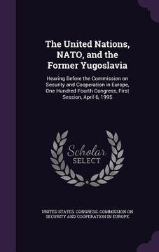 portada The United Nations, NATO, and the Former Yugoslavia: Hearing Before the Commission on Security and Cooperation in Europe, One Hundred Fourth Congress, (en Inglés)
