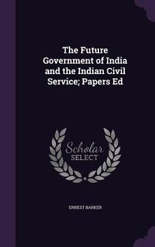 portada The Future Government of India and the Indian Civil Service; Papers Ed (in English)