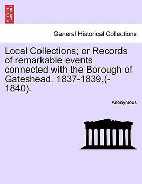 portada local collections; or records of remarkable events connected with the borough of gateshead. 1837-1839, (-1840). (en Inglés)