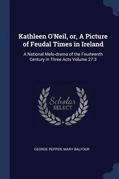 portada Kathleen O'Neil, or, A Picture of Feudal Times in Ireland: A National Melo-drama of the Fourteenth Century in Three Acts Volume 27:3 (en Inglés)
