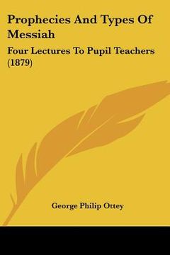 portada prophecies and types of messiah: four lectures to pupil teachers (1879) (en Inglés)