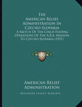 portada the american relief administration in czecho-slovakia: a sketch of the child-feeding operations of the a.r.a. mission to czecho-slovakia (1921) (en Inglés)