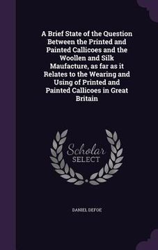 portada A Brief State of the Question Between the Printed and Painted Callicoes and the Woollen and Silk Maufacture, as far as it Relates to the Wearing and U (en Inglés)