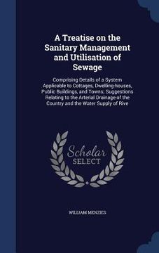 portada A Treatise on the Sanitary Management and Utilisation of Sewage: Comprising Details of a System Applicable to Cottages, Dwelling-houses, Public Buildi (en Inglés)