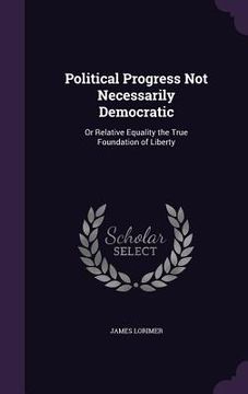 portada Political Progress Not Necessarily Democratic: Or Relative Equality the True Foundation of Liberty (en Inglés)